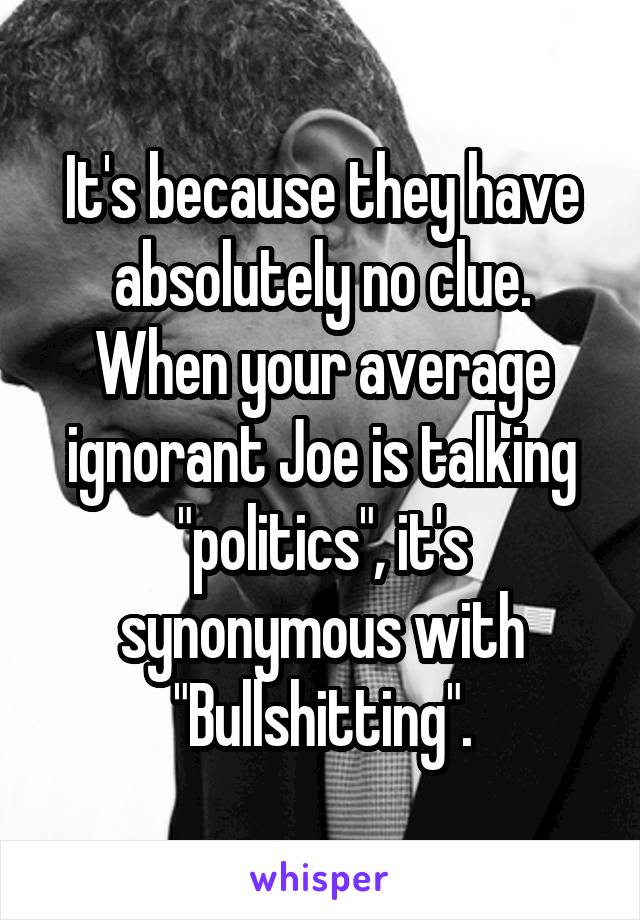 It's because they have absolutely no clue. When your average ignorant Joe is talking "politics", it's synonymous with "Bullshitting".