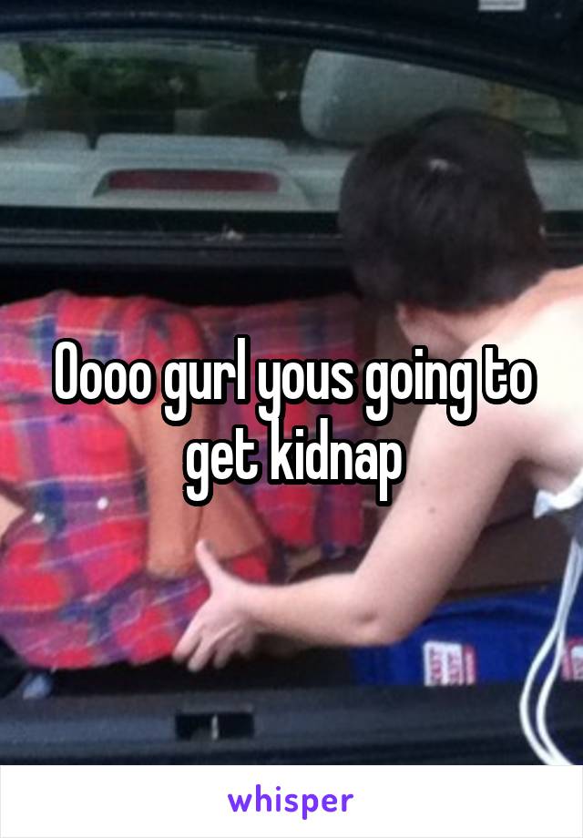 Oooo gurl yous going to get kidnap