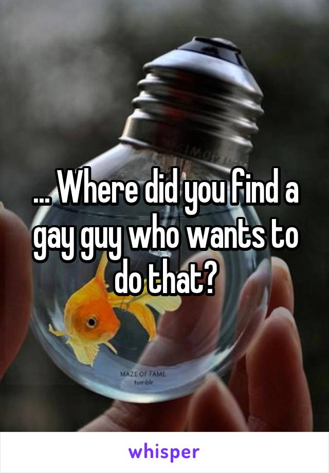 ... Where did you find a gay guy who wants to do that?