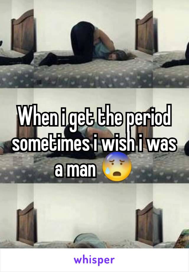 When i get the period sometimes i wish i was a man 😰