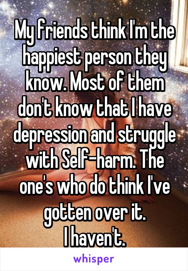 My friends think I'm the happiest person they know. Most of them don't know that I have depression and struggle with Self-harm. The one's who do think I've gotten over it.
I haven't.