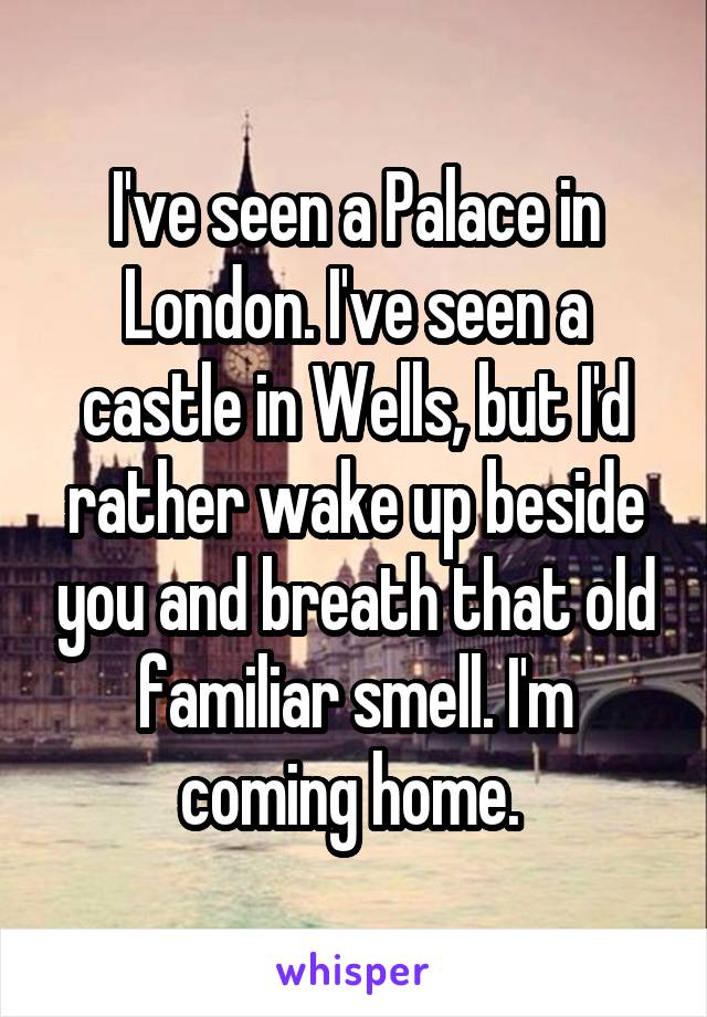 I've seen a Palace in London. I've seen a castle in Wells, but I'd rather wake up beside you and breath that old familiar smell. I'm coming home. 