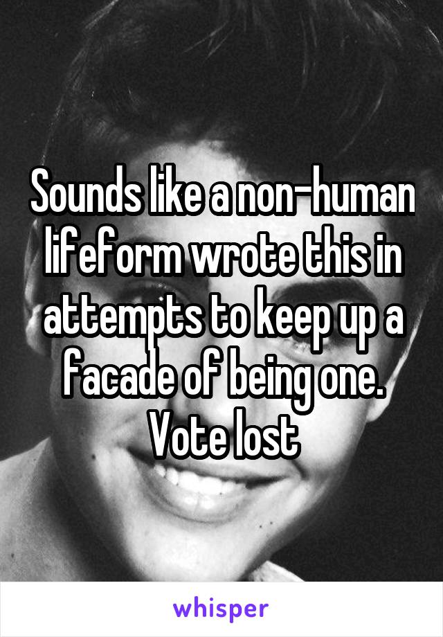 Sounds like a non-human lifeform wrote this in attempts to keep up a facade of being one. Vote lost