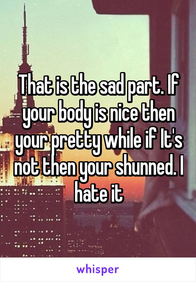 That is the sad part. If your body is nice then your pretty while if It's not then your shunned. I hate it