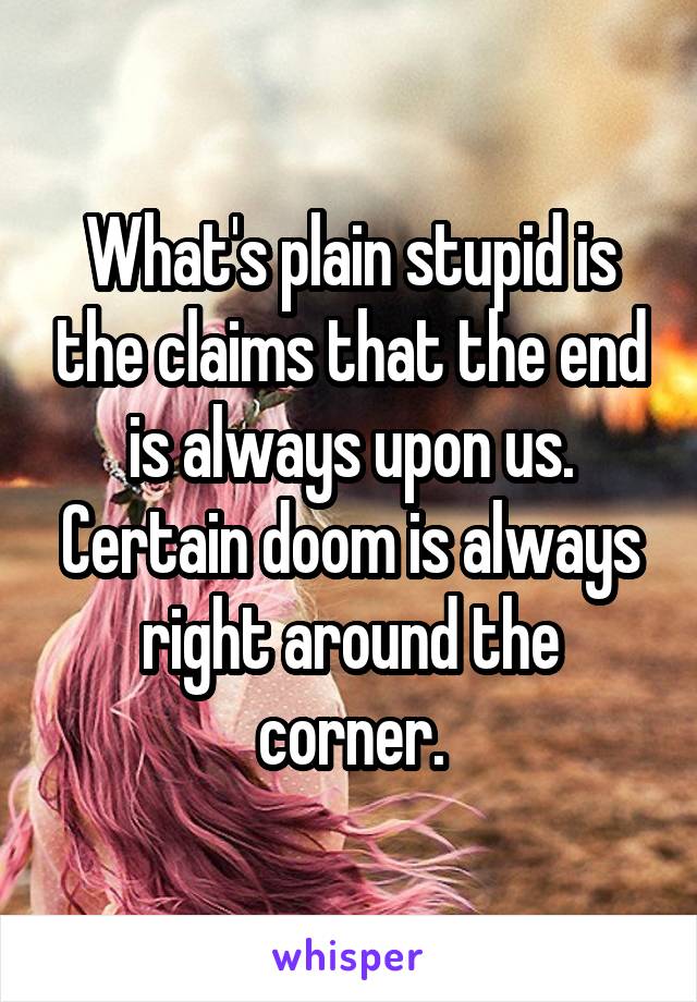 What's plain stupid is the claims that the end is always upon us. Certain doom is always right around the corner.