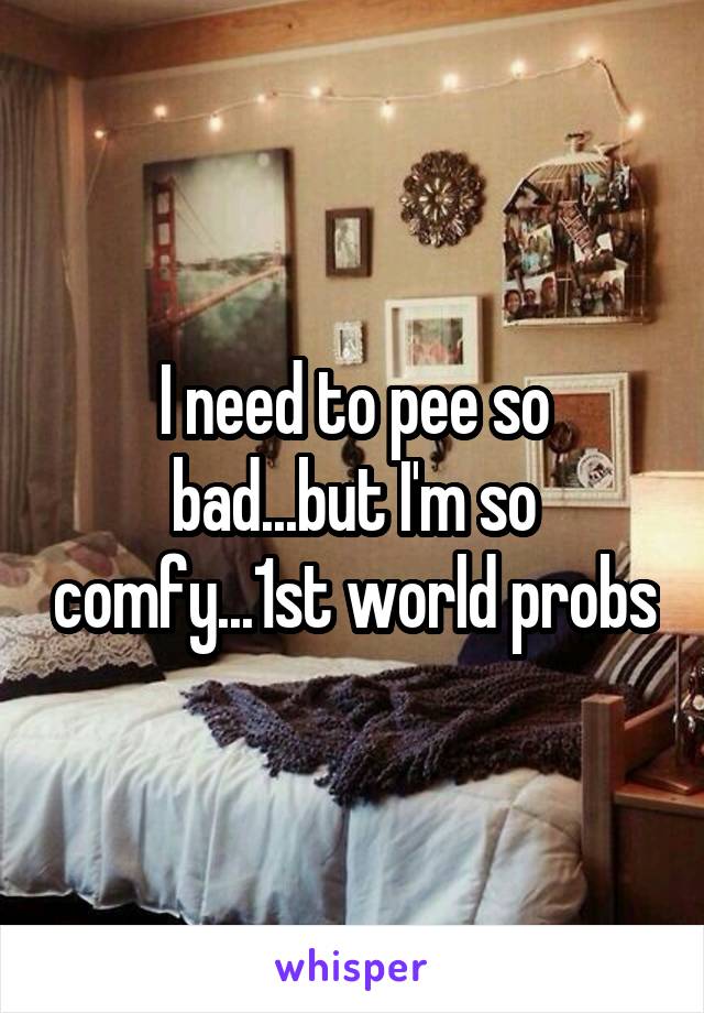 I need to pee so bad...but I'm so comfy...1st world probs