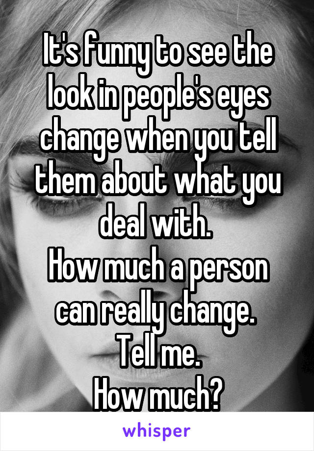 It's funny to see the look in people's eyes change when you tell them about what you deal with. 
How much a person can really change. 
Tell me.
How much?