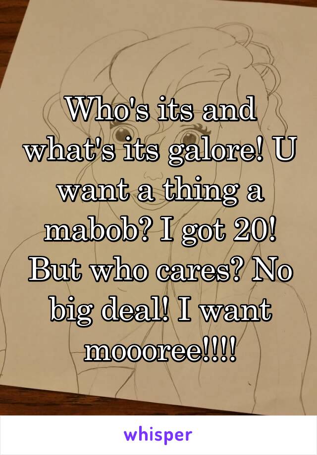 Who's its and what's its galore! U want a thing a mabob? I got 20! But who cares? No big deal! I want moooree!!!!