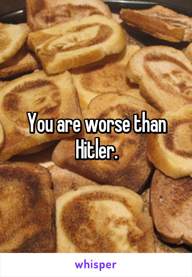 You are worse than Hitler.