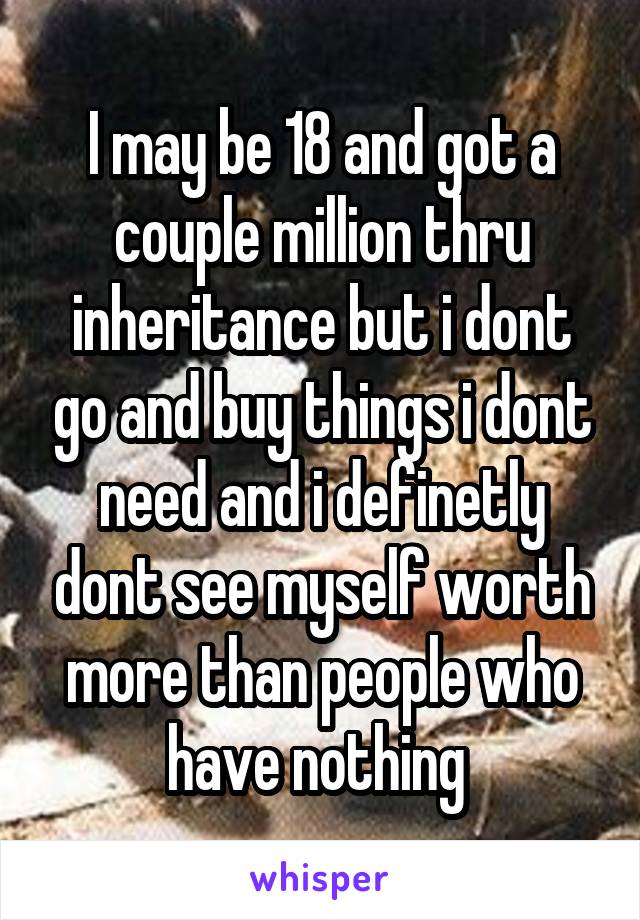 I may be 18 and got a couple million thru inheritance but i dont go and buy things i dont need and i definetly dont see myself worth more than people who have nothing 