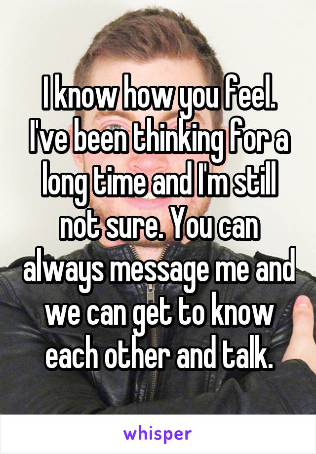 I know how you feel. I've been thinking for a long time and I'm still not sure. You can always message me and we can get to know each other and talk.