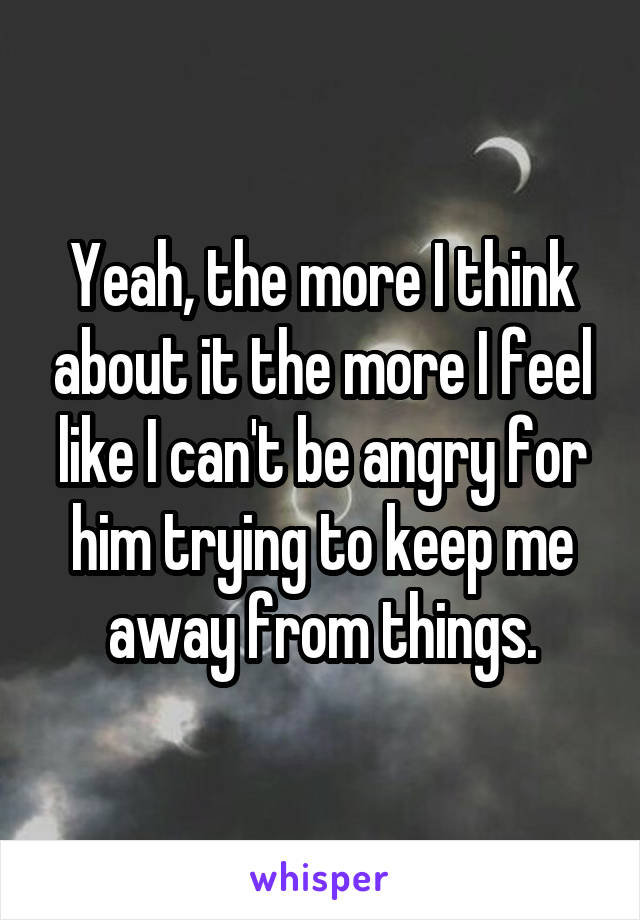 Yeah, the more I think about it the more I feel like I can't be angry for him trying to keep me away from things.