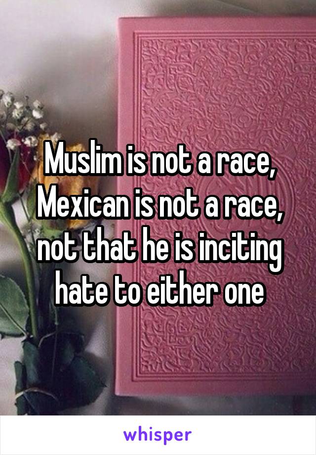 Muslim is not a race, Mexican is not a race, not that he is inciting hate to either one