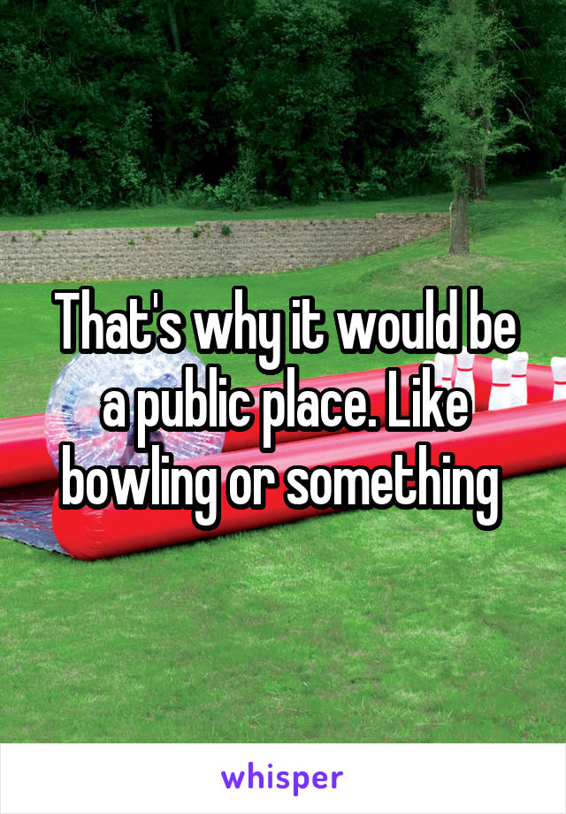 That's why it would be a public place. Like bowling or something 