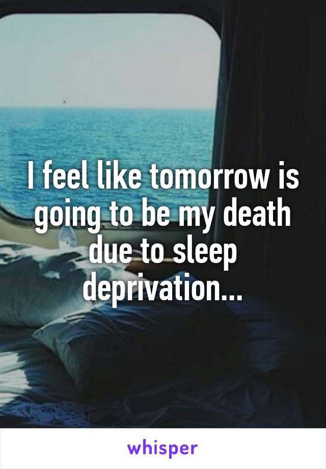 I feel like tomorrow is going to be my death due to sleep deprivation...