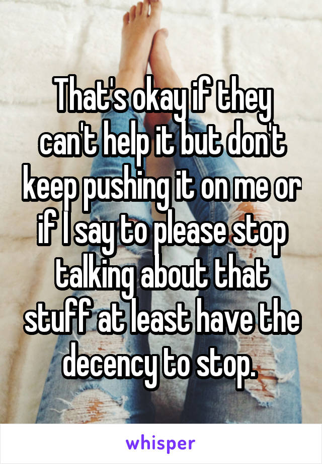 That's okay if they can't help it but don't keep pushing it on me or if I say to please stop talking about that stuff at least have the decency to stop. 