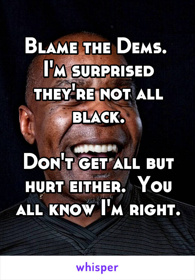 Blame the Dems.  I'm surprised they're not all black.

Don't get all but hurt either.  You all know I'm right. 