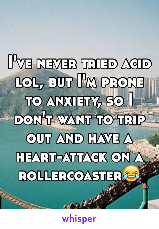 I've never tried acid lol, but I'm prone to anxiety, so I don't want to trip out and have a heart-attack on a rollercoaster😂