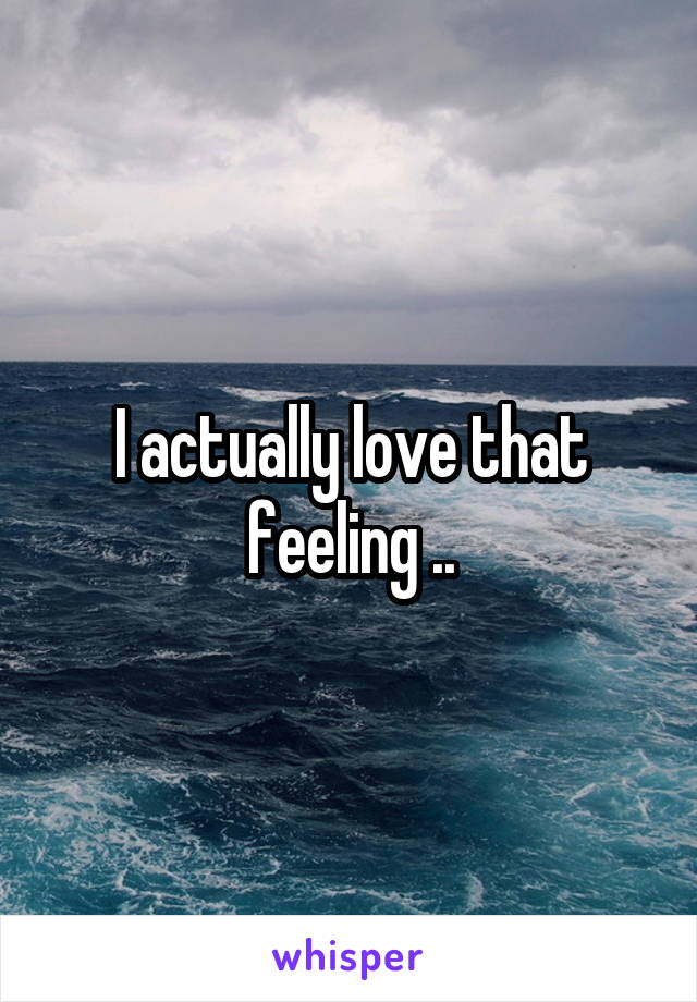 I actually love that feeling ..