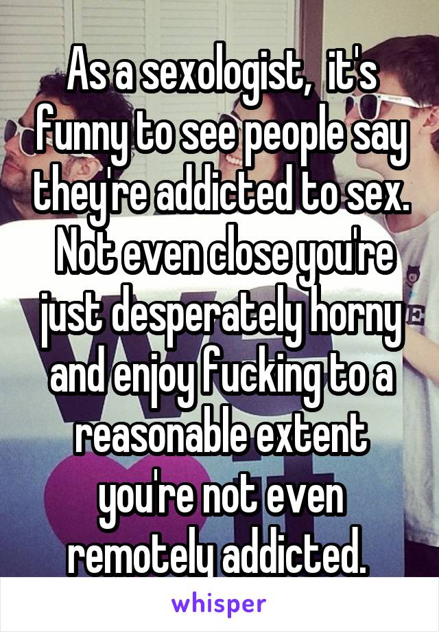 As a sexologist,  it's funny to see people say they're addicted to sex.  Not even close you're just desperately horny and enjoy fucking to a reasonable extent you're not even remotely addicted. 