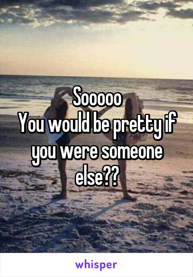 Sooooo
You would be pretty if you were someone else??