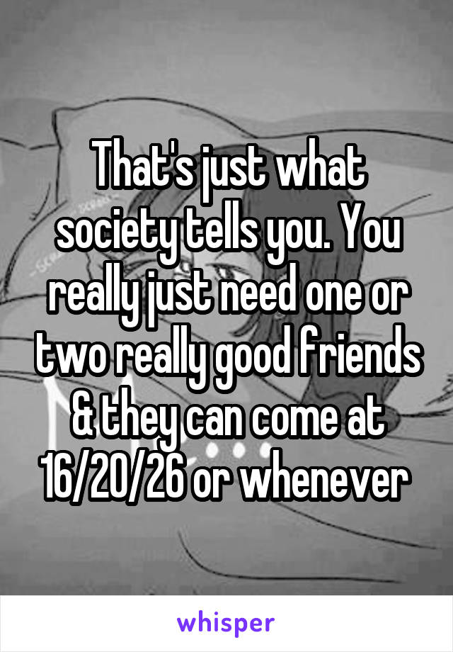That's just what society tells you. You really just need one or two really good friends & they can come at 16/20/26 or whenever 