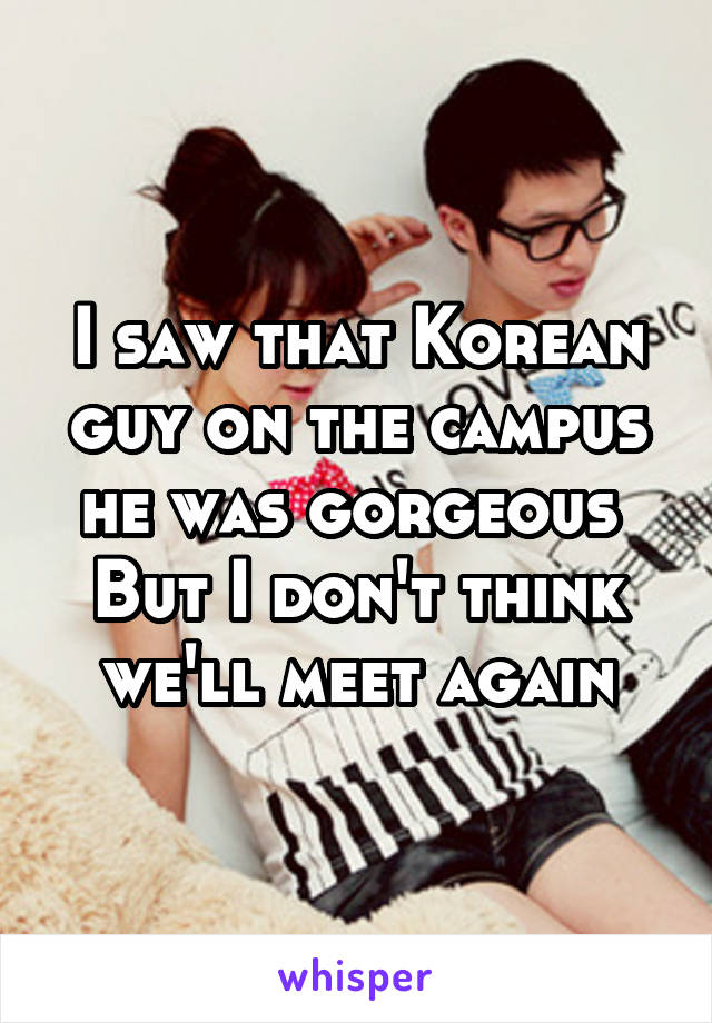 I saw that Korean guy on the campus he was gorgeous 
But I don't think we'll meet again