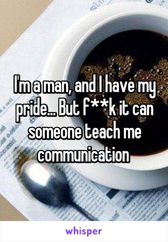 I'm a man, and I have my pride... But f**k it can someone teach me communication 