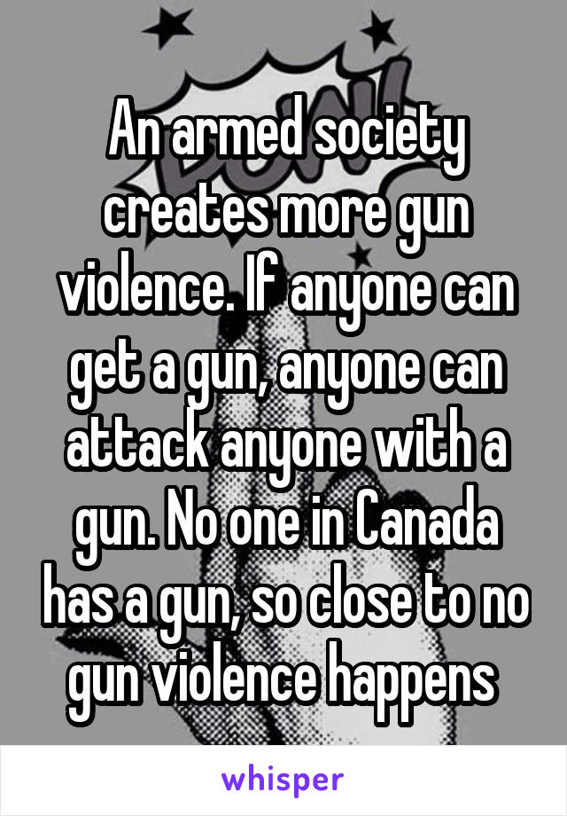 An armed society creates more gun violence. If anyone can get a gun, anyone can attack anyone with a gun. No one in Canada has a gun, so close to no gun violence happens 