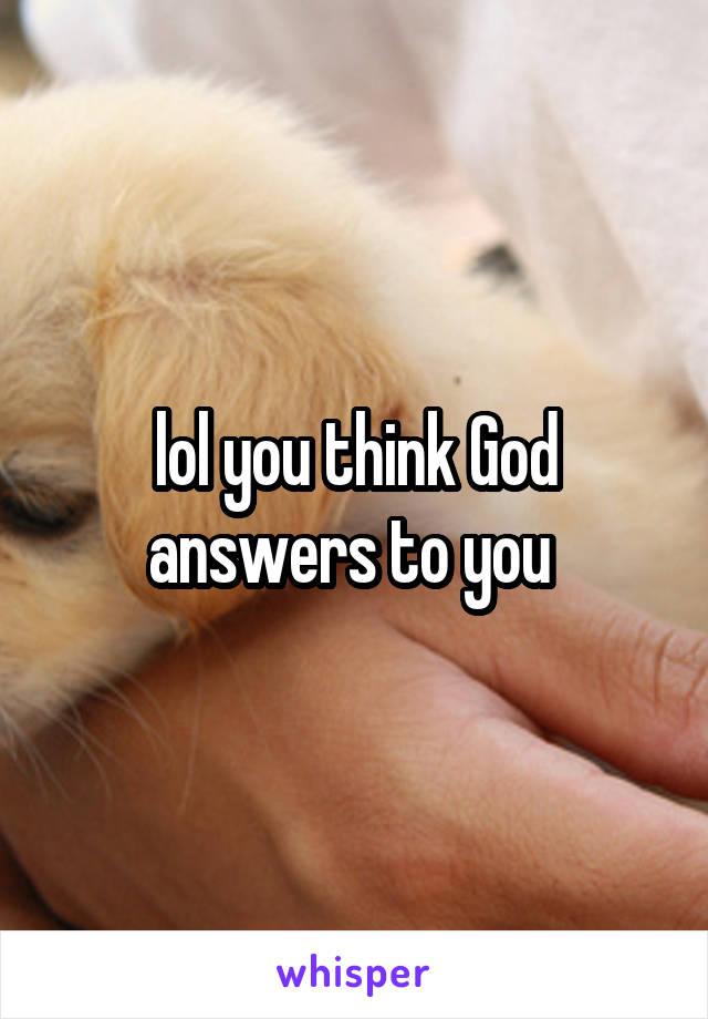 lol you think God answers to you 