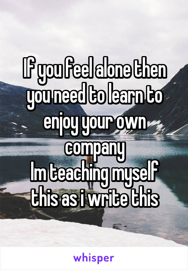 If you feel alone then you need to learn to enjoy your own company
Im teaching myself this as i write this