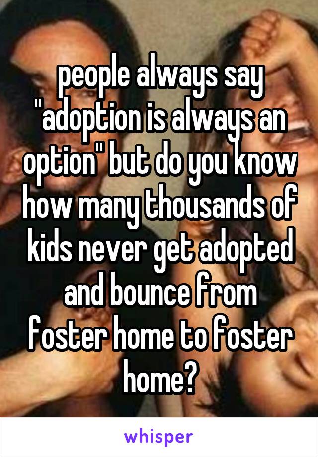 people always say "adoption is always an option" but do you know how many thousands of kids never get adopted and bounce from foster home to foster home?