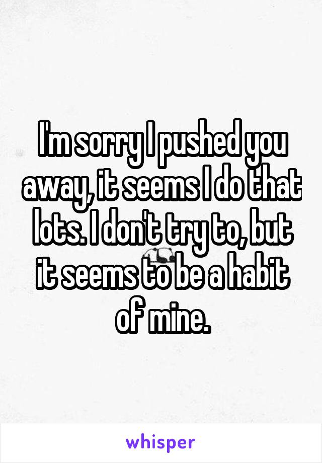 I'm sorry I pushed you away, it seems I do that lots. I don't try to, but it seems to be a habit of mine.
