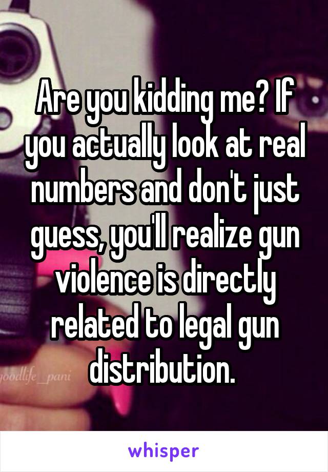 Are you kidding me? If you actually look at real numbers and don't just guess, you'll realize gun violence is directly related to legal gun distribution. 