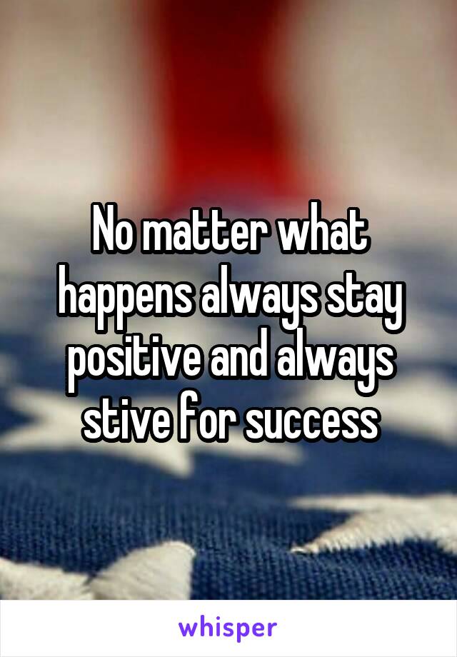 No matter what happens always stay positive and always stive for success