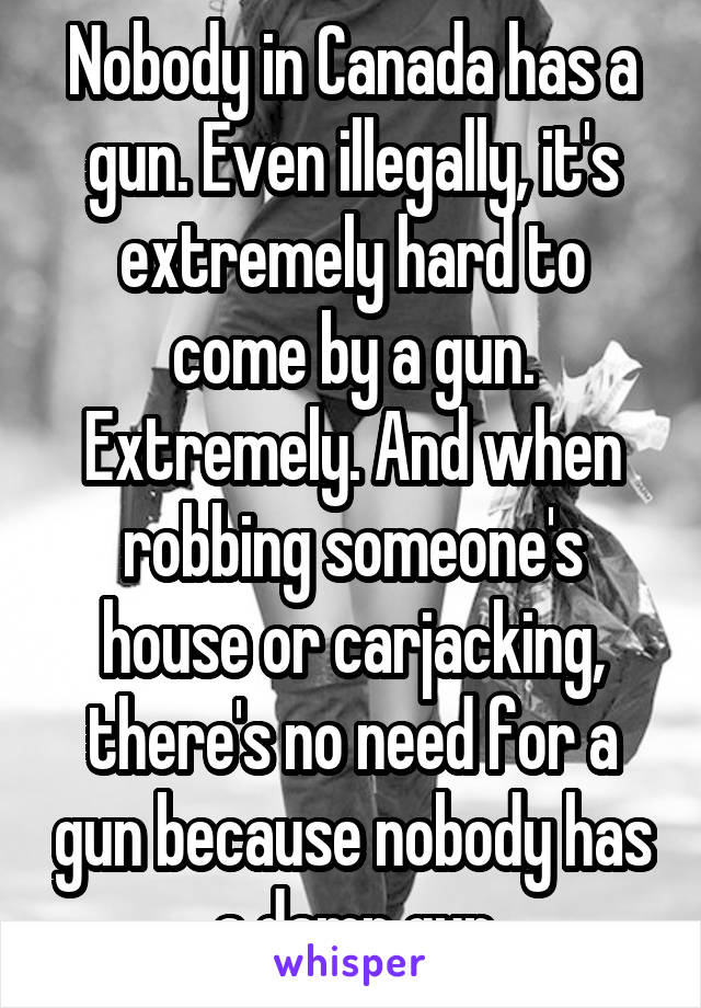 Nobody in Canada has a gun. Even illegally, it's extremely hard to come by a gun. Extremely. And when robbing someone's house or carjacking, there's no need for a gun because nobody has a damn gun