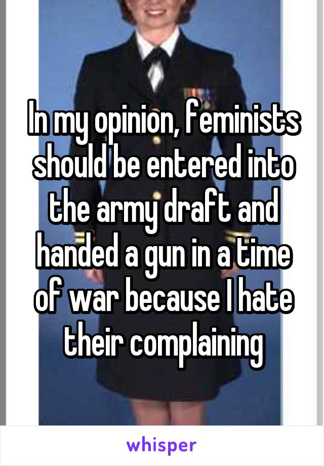 In my opinion, feminists should be entered into the army draft and handed a gun in a time of war because I hate their complaining