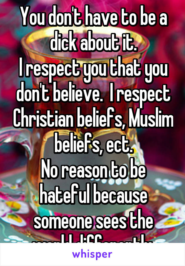 You don't have to be a dick about it.
I respect you that you don't believe.  I respect Christian beliefs, Muslim beliefs, ect.
No reason to be hateful because someone sees the world differently.