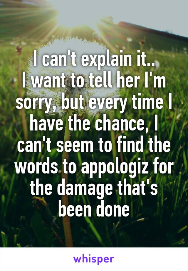I can't explain it..
I want to tell her I'm sorry, but every time I have the chance, I can't seem to find the words to appologiz for the damage that's been done