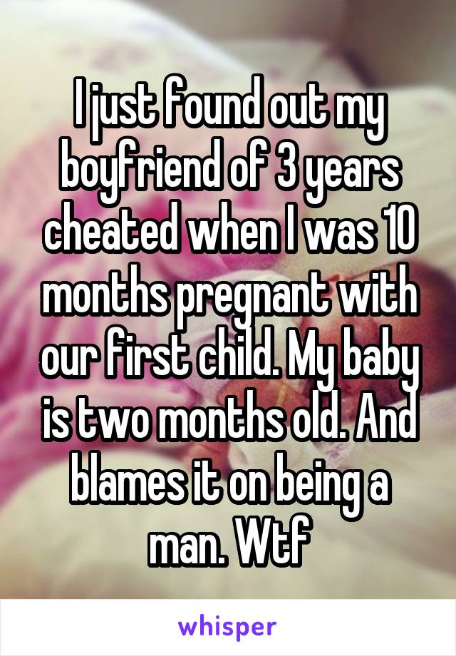 I just found out my boyfriend of 3 years cheated when I was 10 months pregnant with our first child. My baby is two months old. And blames it on being a man. Wtf