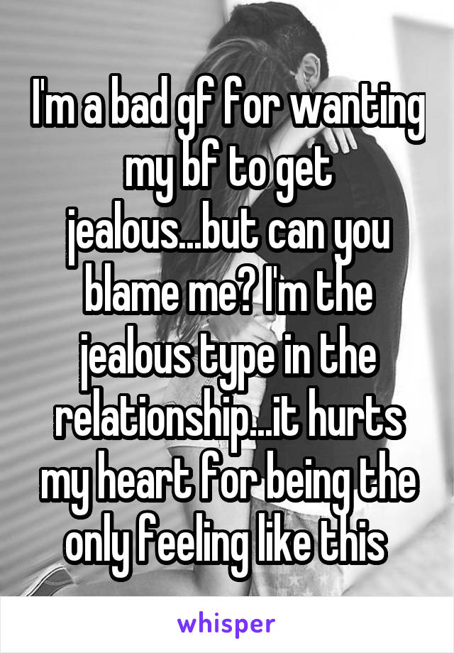 I'm a bad gf for wanting my bf to get jealous...but can you blame me? I'm the jealous type in the relationship...it hurts my heart for being the only feeling like this 