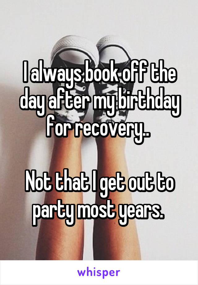 I always book off the day after my birthday for recovery.. 

Not that I get out to party most years. 