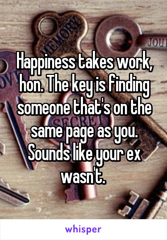 Happiness takes work, hon. The key is finding someone that's on the same page as you. Sounds like your ex wasn't. 