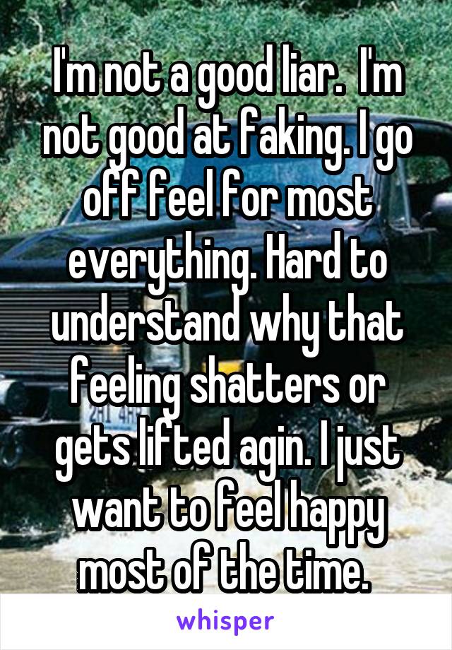 I'm not a good liar.  I'm not good at faking. I go off feel for most everything. Hard to understand why that feeling shatters or gets lifted agin. I just want to feel happy most of the time. 