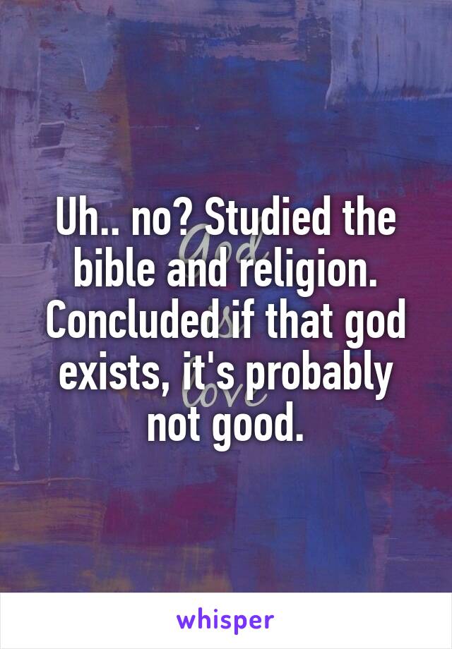 Uh.. no? Studied the bible and religion. Concluded if that god exists, it's probably not good.