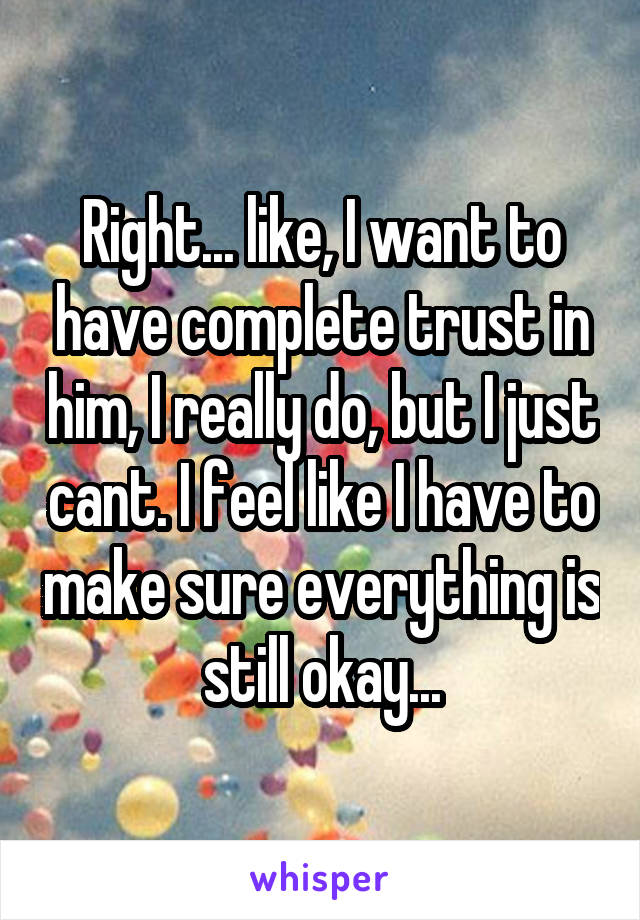 Right... like, I want to have complete trust in him, I really do, but I just cant. I feel like I have to make sure everything is still okay...