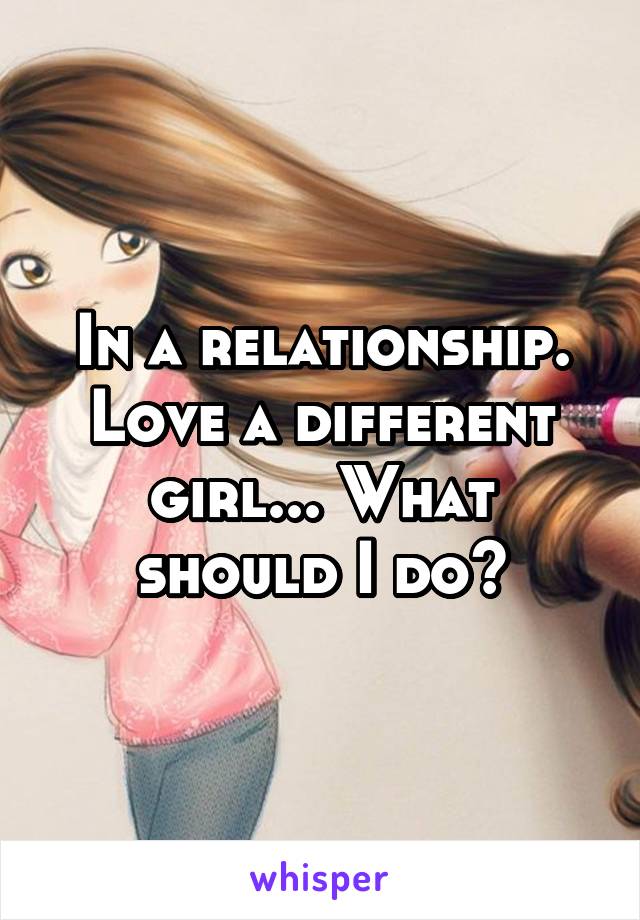 In a relationship. Love a different girl... What should I do?