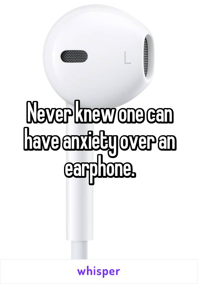 Never knew one can have anxiety over an earphone.