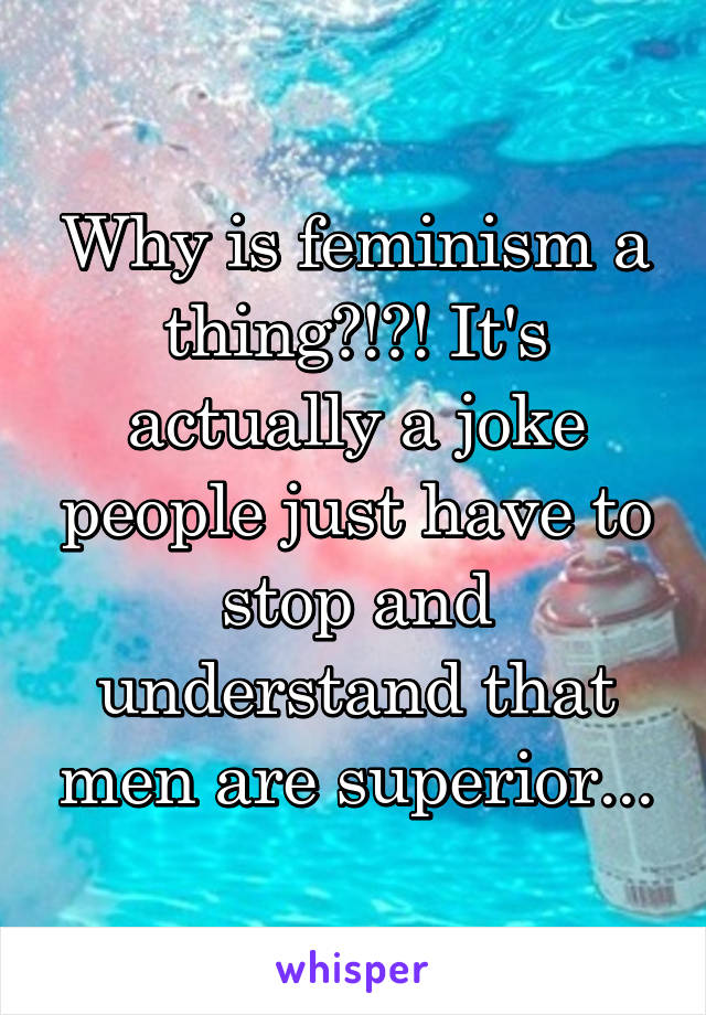 Why is feminism a thing?!?! It's actually a joke people just have to stop and understand that men are superior...