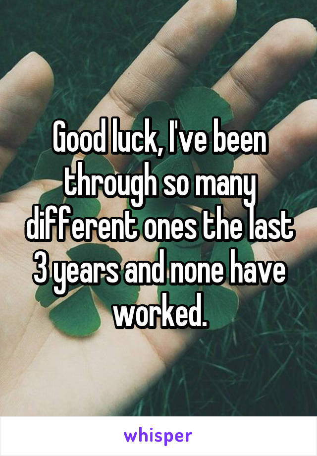 Good luck, I've been through so many different ones the last 3 years and none have worked.